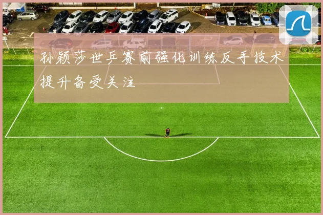 孙颖莎世乒赛前强化训练反手技术提升备受关注